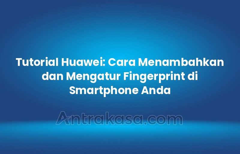 Tutorial Huawei: Cara Menambahkan dan Mengatur Fingerprint di Smartphone Anda