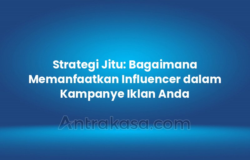 Strategi Jitu: Bagaimana Memanfaatkan Influencer dalam Kampanye Iklan Anda