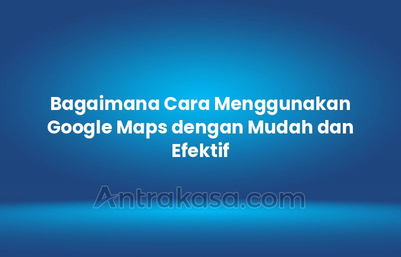 Bagaimana Cara Menggunakan Google Maps dengan Mudah dan Efektif